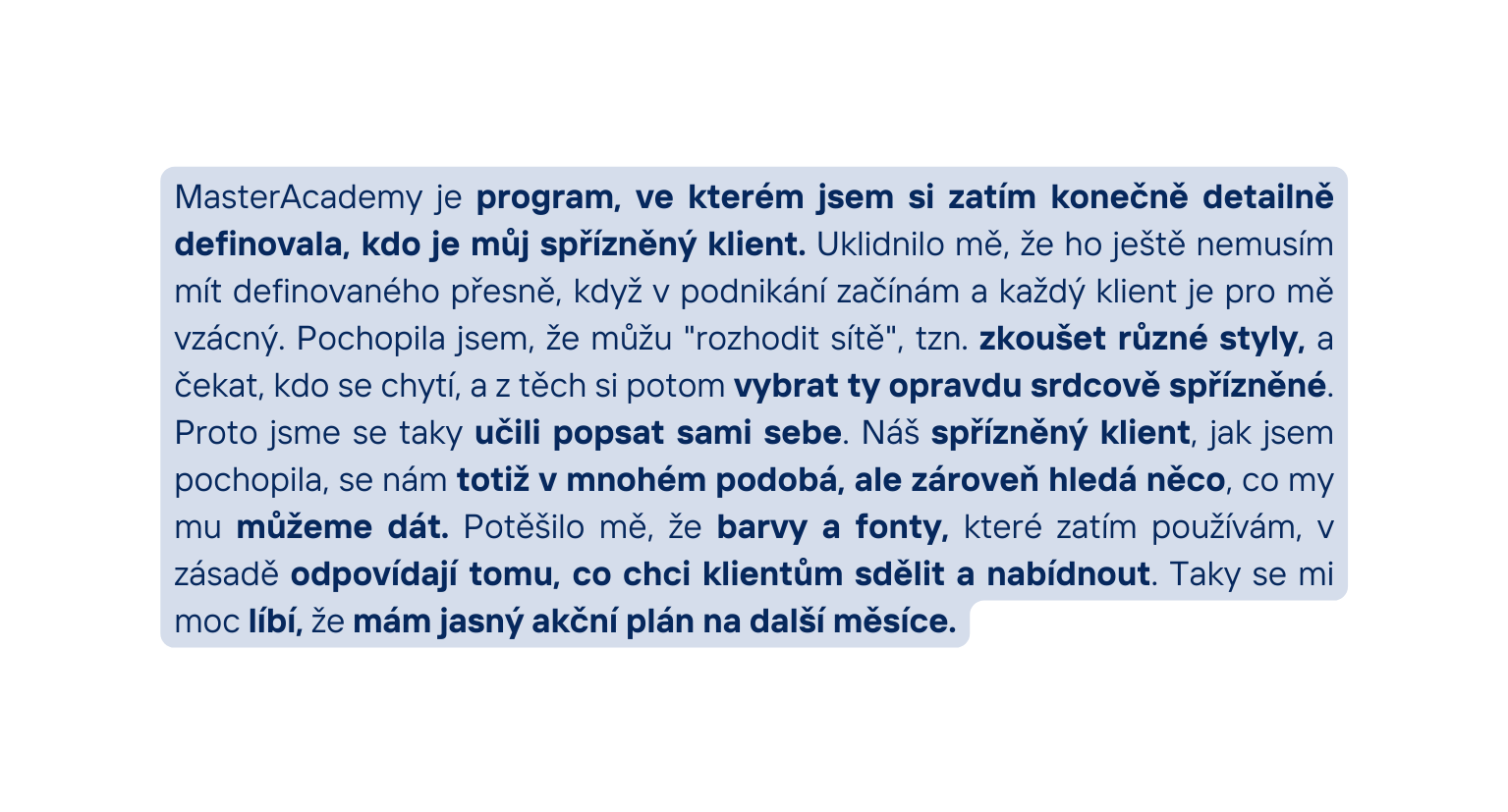 MasterAcademy je program ve kterém jsem si zatím konečně detailně definovala kdo je můj spřízněný klient Uklidnilo mě že ho ještě nemusím mít definovaného přesně když v podnikání začínám a každý klient je pro mě vzácný Pochopila jsem že můžu rozhodit sítě tzn zkoušet různé styly a čekat kdo se chytí a z těch si potom vybrat ty opravdu srdcově spřízněné Proto jsme se taky učili popsat sami sebe Náš spřízněný klient jak jsem pochopila se nám totiž v mnohém podobá ale zároveň hledá něco co my mu můžeme dát Potěšilo mě že barvy a fonty které zatím používám v zásadě odpovídají tomu co chci klientům sdělit a nabídnout Taky se mi moc líbí že mám jasný akční plán na další měsíce