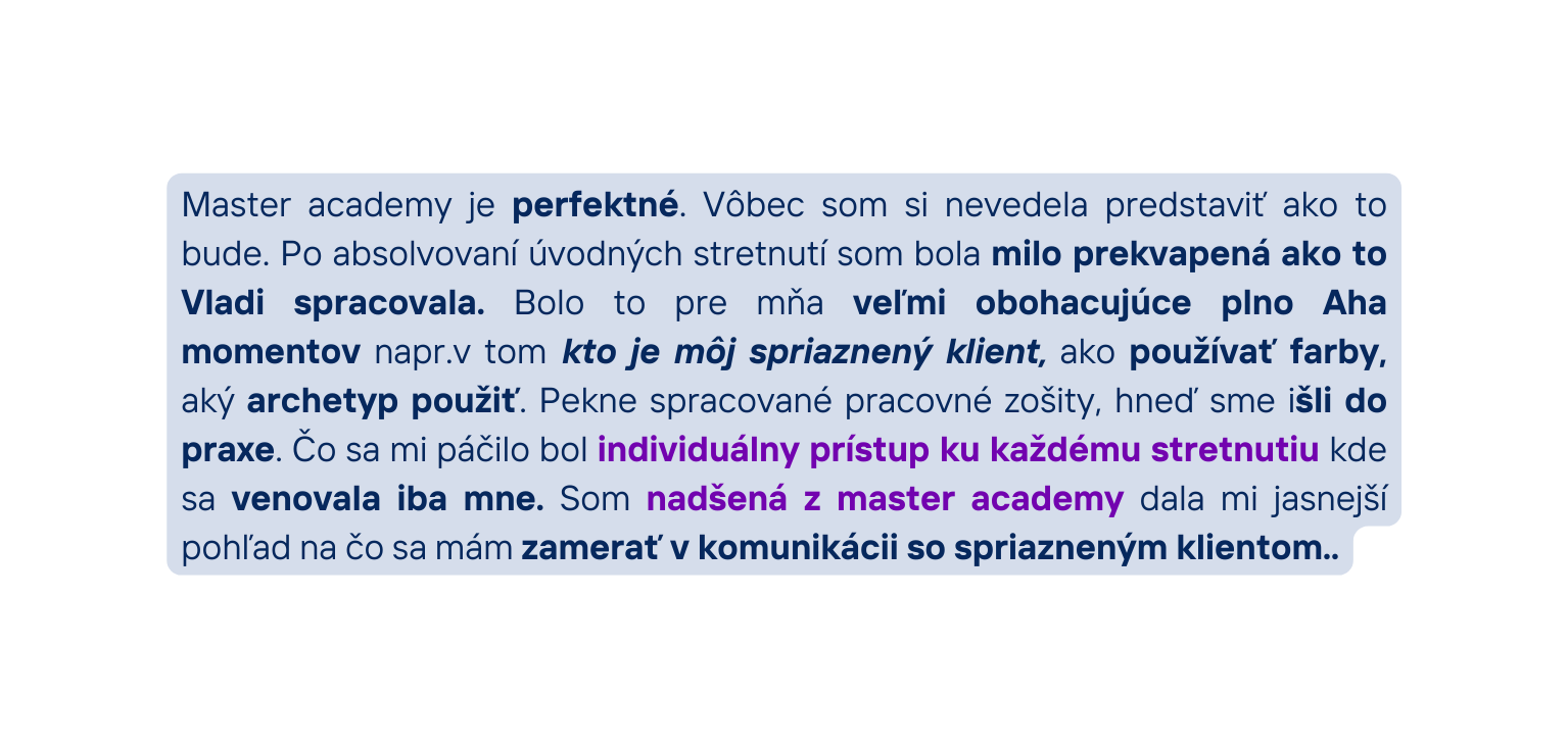 Master academy je perfektné Vôbec som si nevedela predstaviť ako to bude Po absolvovaní úvodných stretnutí som bola milo prekvapená ako to Vladi spracovala Bolo to pre mňa veľmi obohacujúce plno Aha momentov napr v tom kto je môj spriaznený klient ako používať farby aký archetyp použiť Pekne spracované pracovné zošity hneď sme išli do praxe Čo sa mi páčilo bol individuálny prístup ku každému stretnutiu kde sa venovala iba mne Som nadšená z master academy dala mi jasnejší pohľad na čo sa mám zamerať v komunikácii so spriazneným klientom