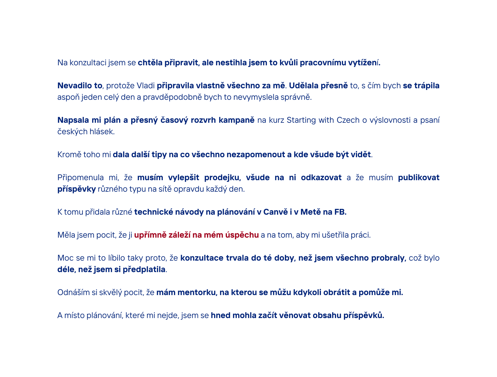 Na konzultaci jsem se chtěla připravit ale nestihla jsem to kvůli pracovnímu vytížení Nevadilo to protože Vladi připravila vlastně všechno za mě Udělala přesně to s čím bych se trápila aspoň jeden celý den a pravděpodobně bych to nevymyslela správně Napsala mi plán a přesný časový rozvrh kampaně na kurz Starting with Czech o výslovnosti a psaní českých hlásek Kromě toho mi dala další tipy na co všechno nezapomenout a kde všude být vidět Připomenula mi že musím vylepšit prodejku všude na ni odkazovat a že musím publikovat příspěvky různého typu na sítě opravdu každý den K tomu přidala různé technické návody na plánování v Canvě i v Metě na FB Měla jsem pocit že ji upřímně záleží na mém úspěchu a na tom aby mi ušetřila práci Moc se mi to líbilo taky proto že konzultace trvala do té doby než jsem všechno probraly což bylo déle než jsem si předplatila Odnáším si skvělý pocit že mám mentorku na kterou se můžu kdykoli obrátit a pomůže mi A místo plánování které mi nejde jsem se hned mohla začít věnovat obsahu příspěvků